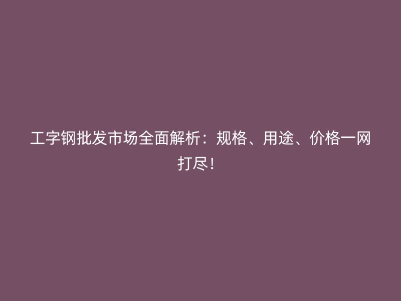 工字鋼批發(fā)市場全面解析：規(guī)格、用途、價格一網(wǎng)打盡！