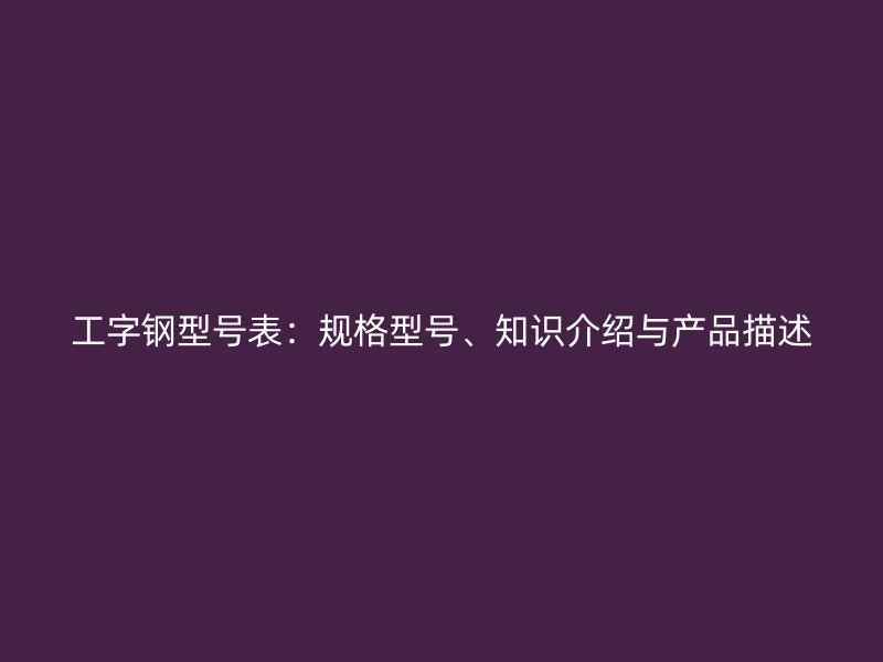 工字鋼型號表：規(guī)格型號、知識介紹與產(chǎn)品描述