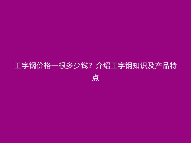 工字鋼價格一根多少錢？介紹工字鋼知識及產(chǎn)品特點