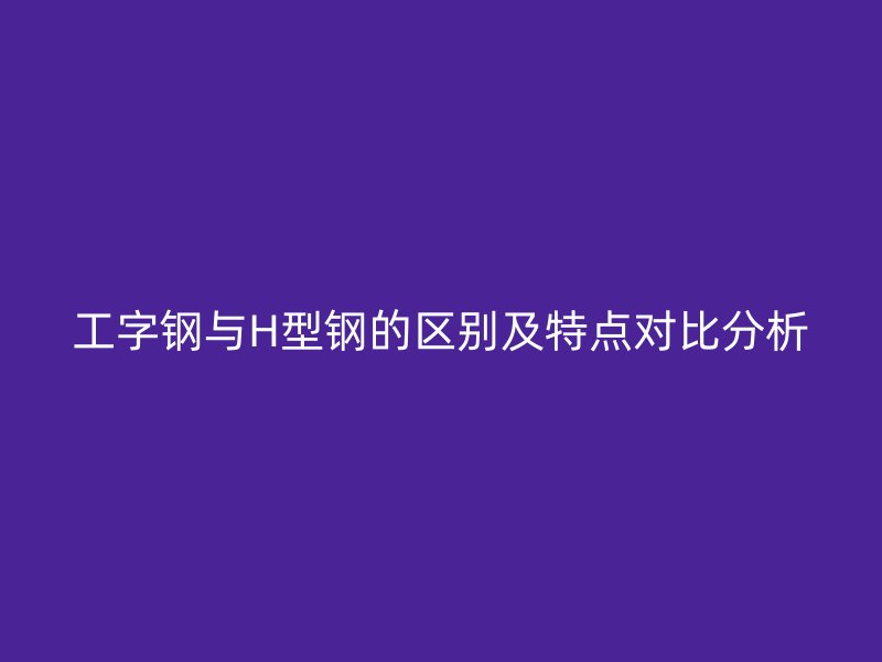 工字鋼與H型鋼的區(qū)別及特點對比分析