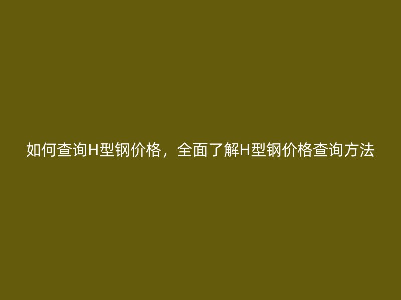 如何查詢H型鋼價格，全面了解H型鋼價格查詢方法