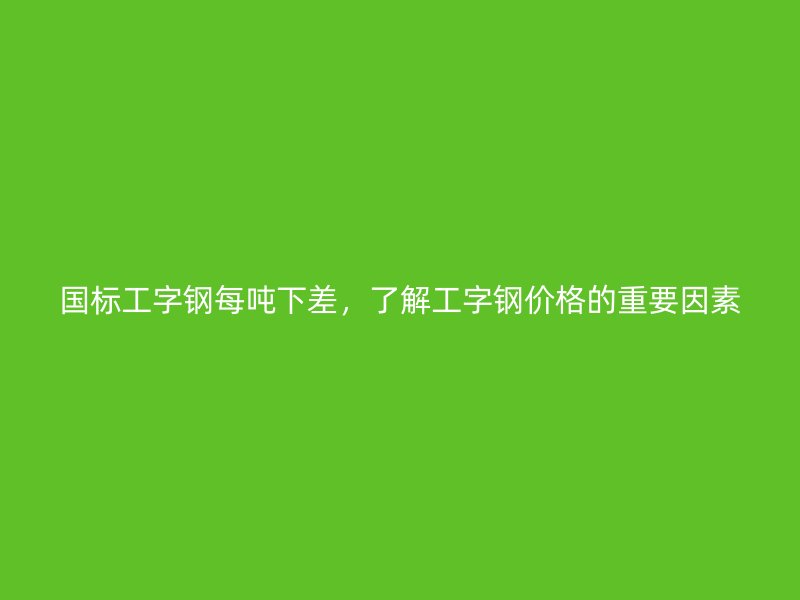 國標(biāo)工字鋼每噸下差，了解工字鋼價(jià)格的重要因素