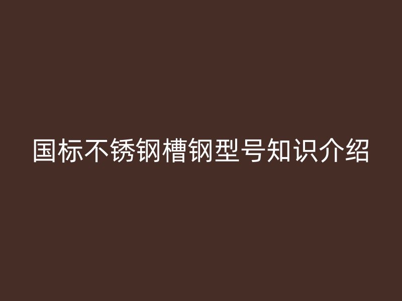 國標(biāo)不銹鋼槽鋼型號知識介紹