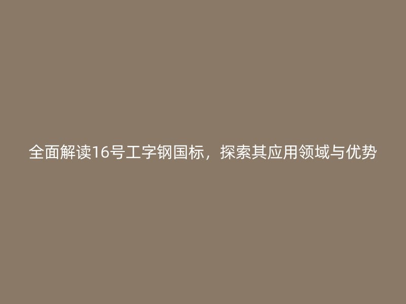 全面解讀16號工字鋼國標，探索其應用領(lǐng)域與優(yōu)勢