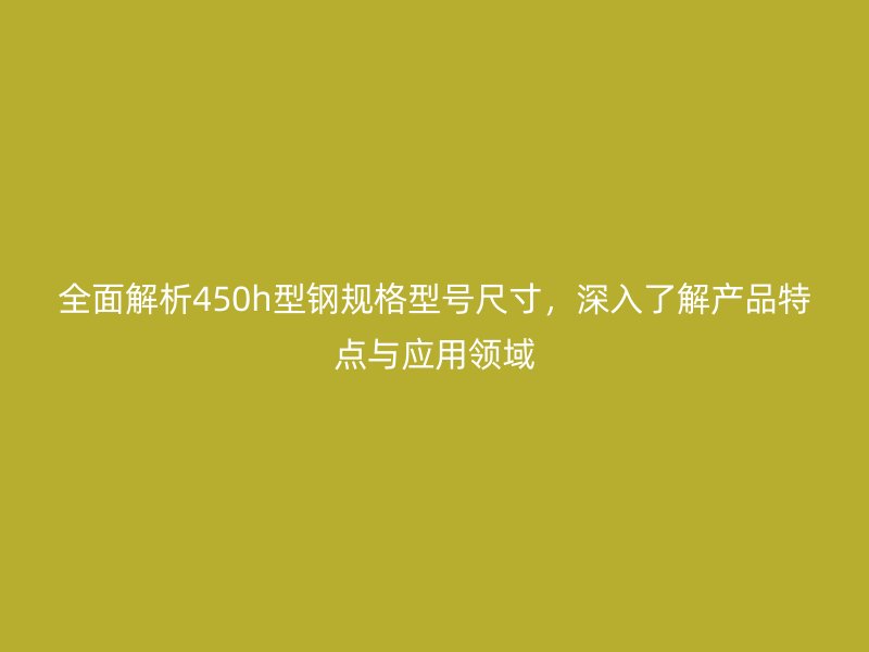 全面解析450h型鋼規(guī)格型號尺寸，深入了解產(chǎn)品特點與應用領(lǐng)域