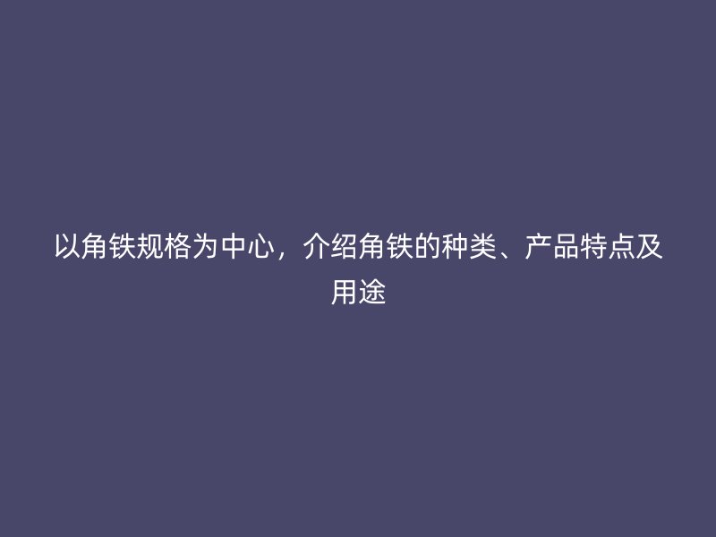 以角鐵規(guī)格為中心，介紹角鐵的種類、產(chǎn)品特點(diǎn)及用途