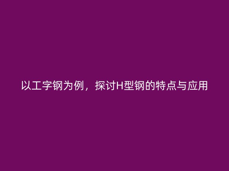 以工字鋼為例，探討H型鋼的特點(diǎn)與應(yīng)用
