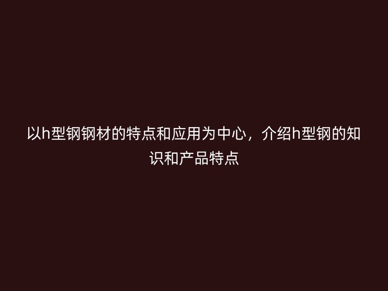 以h型鋼鋼材的特點和應(yīng)用為中心，介紹h型鋼的知識和產(chǎn)品特點