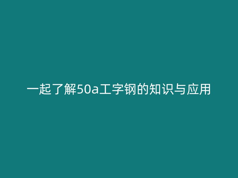 一起了解50a工字鋼的知識(shí)與應(yīng)用