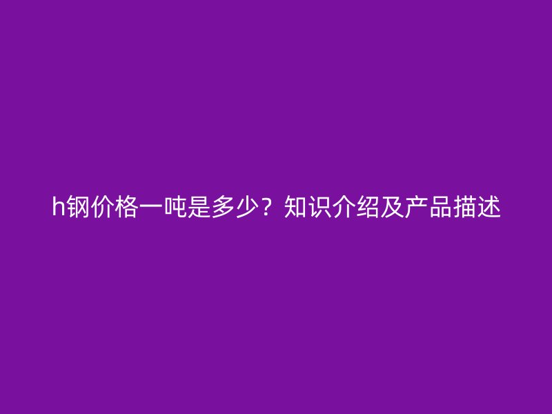 h鋼價(jià)格一噸是多少？知識(shí)介紹及產(chǎn)品描述