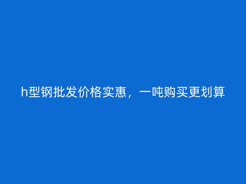 h型鋼批發(fā)價格實惠，一噸購買更劃算