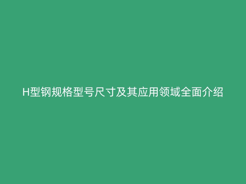 H型鋼規(guī)格型號(hào)尺寸及其應(yīng)用領(lǐng)域全面介紹