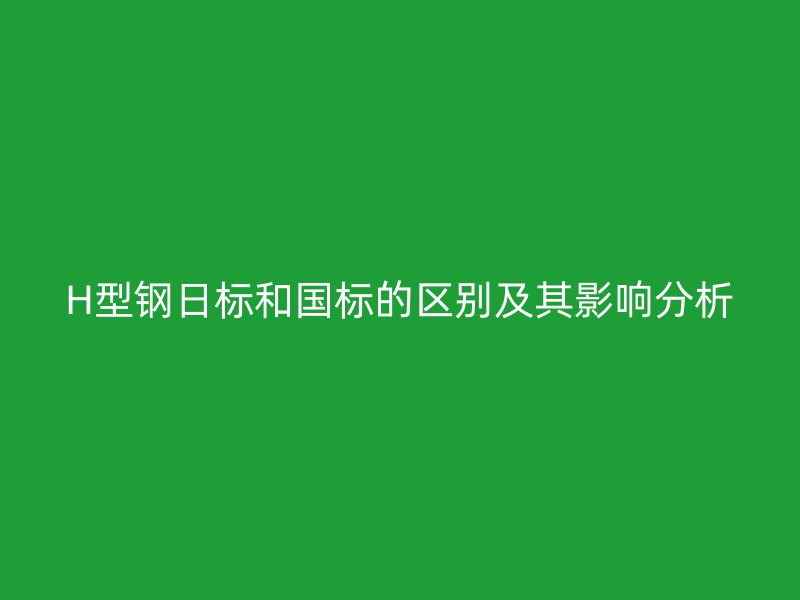 H型鋼日標(biāo)和國標(biāo)的區(qū)別及其影響分析