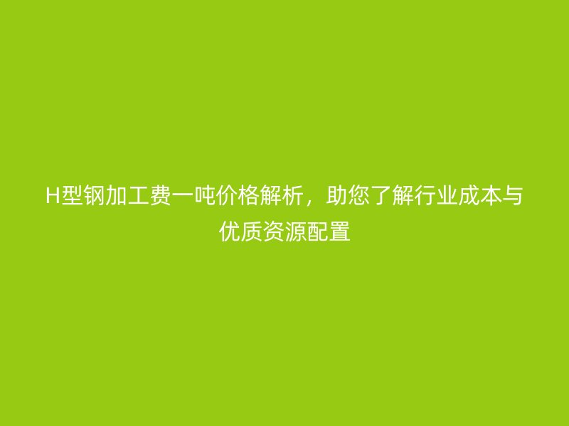 H型鋼加工費一噸價格解析，助您了解行業(yè)成本與優(yōu)質資源配置