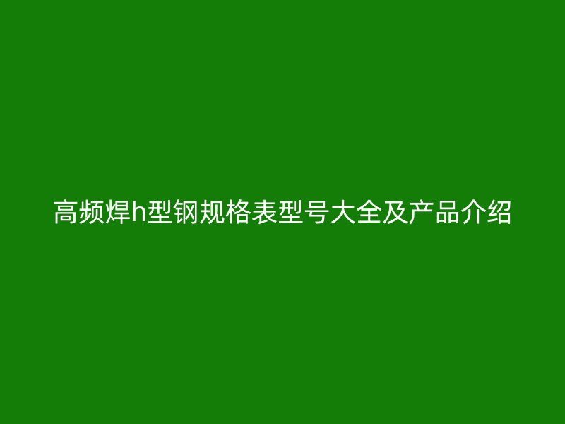 高頻焊h型鋼規(guī)格表型號大全及產品介紹