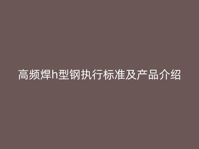 高頻焊h型鋼執(zhí)行標準及產(chǎn)品介紹