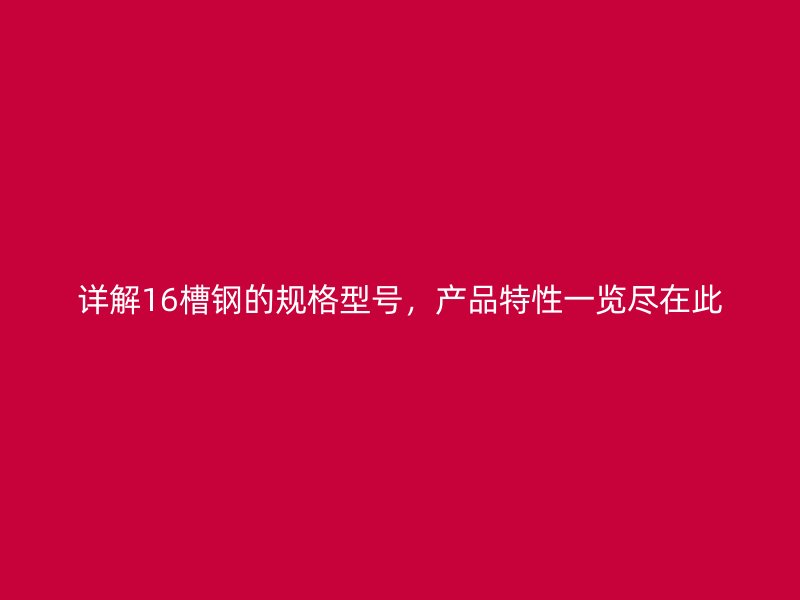 詳解16槽鋼的規(guī)格型號，產(chǎn)品特性一覽盡在此