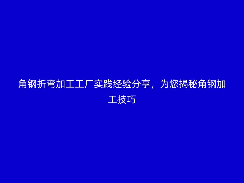 角鋼折彎加工工廠實(shí)踐經(jīng)驗(yàn)分享，為您揭秘角鋼加工技巧