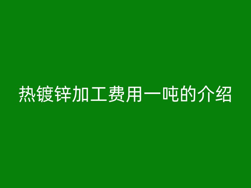 熱鍍鋅加工費用一噸的介紹