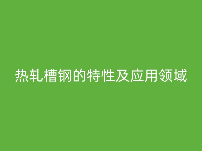 熱軋槽鋼的特性及應(yīng)用領(lǐng)域