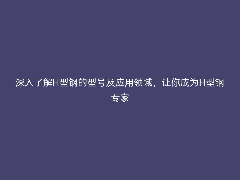 深入了解H型鋼的型號(hào)及應(yīng)用領(lǐng)域，讓你成為H型鋼專家