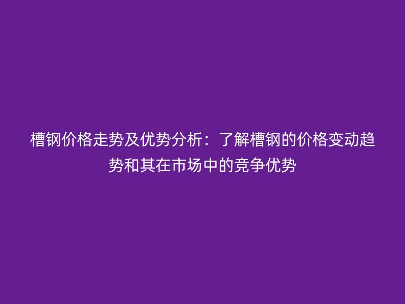 槽鋼價格走勢及優(yōu)勢分析：了解槽鋼的價格變動趨勢和其在市場中的競爭優(yōu)勢