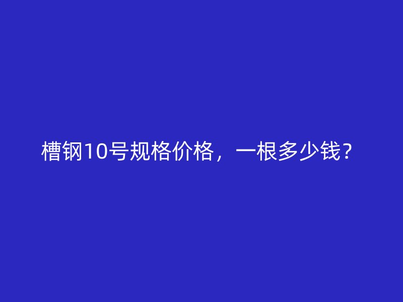 槽鋼10號規(guī)格價格，一根多少錢？