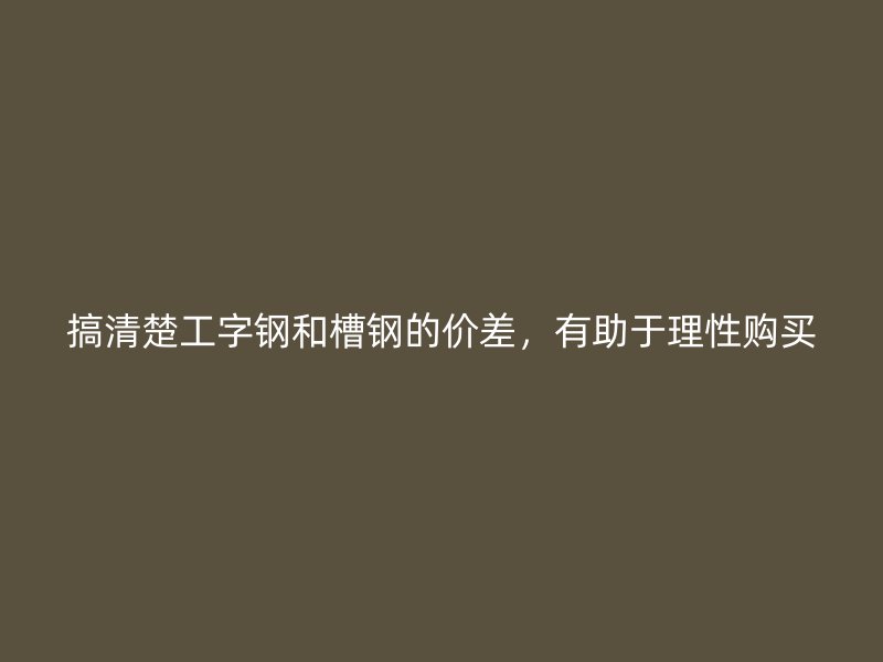 搞清楚工字鋼和槽鋼的價(jià)差，有助于理性購(gòu)買