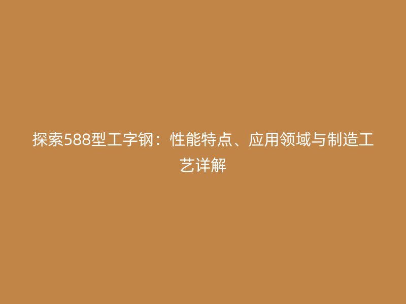 探索588型工字鋼：性能特點、應(yīng)用領(lǐng)域與制造工藝詳解