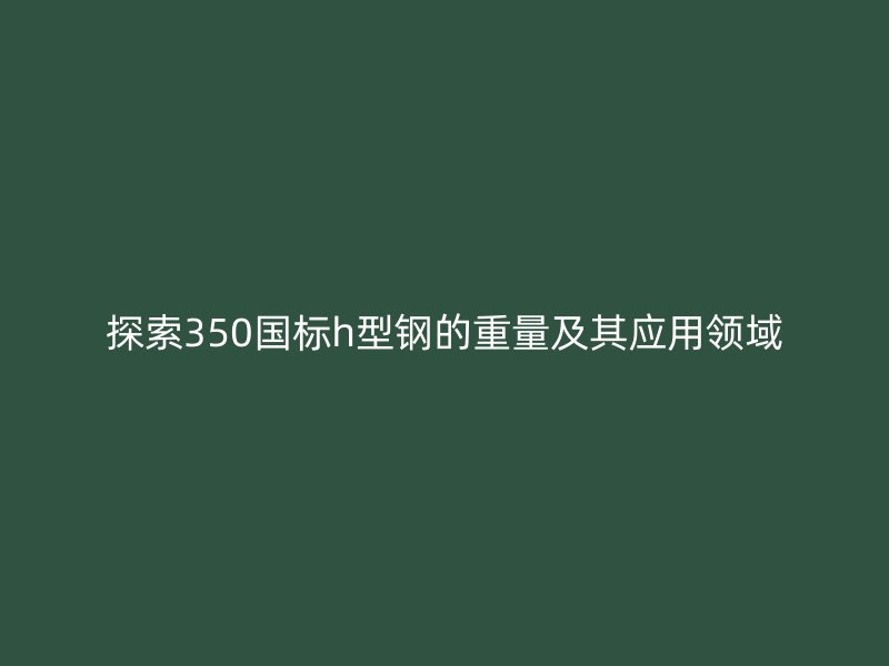 探索350國標(biāo)h型鋼的重量及其應(yīng)用領(lǐng)域