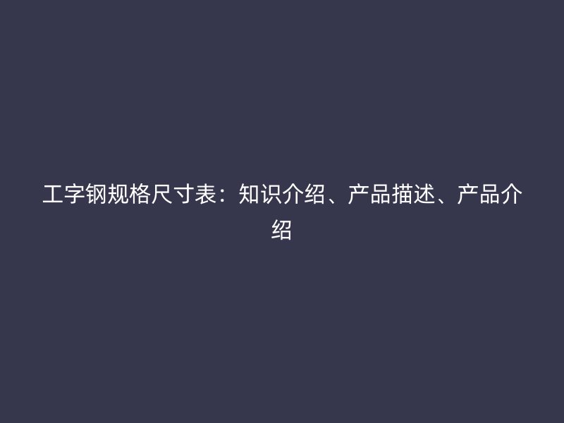 工字鋼規(guī)格尺寸表：知識介紹、產(chǎn)品描述、產(chǎn)品介紹