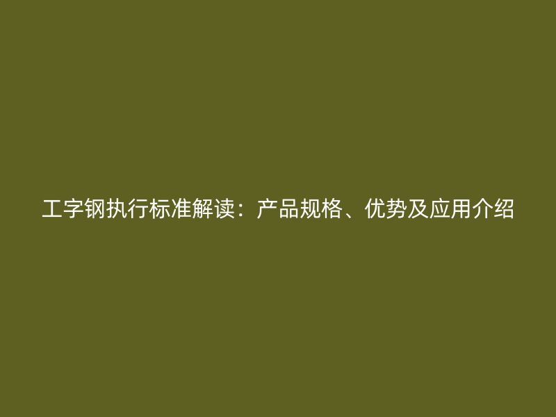 工字鋼執(zhí)行標(biāo)準(zhǔn)解讀：產(chǎn)品規(guī)格、優(yōu)勢及應(yīng)用介紹