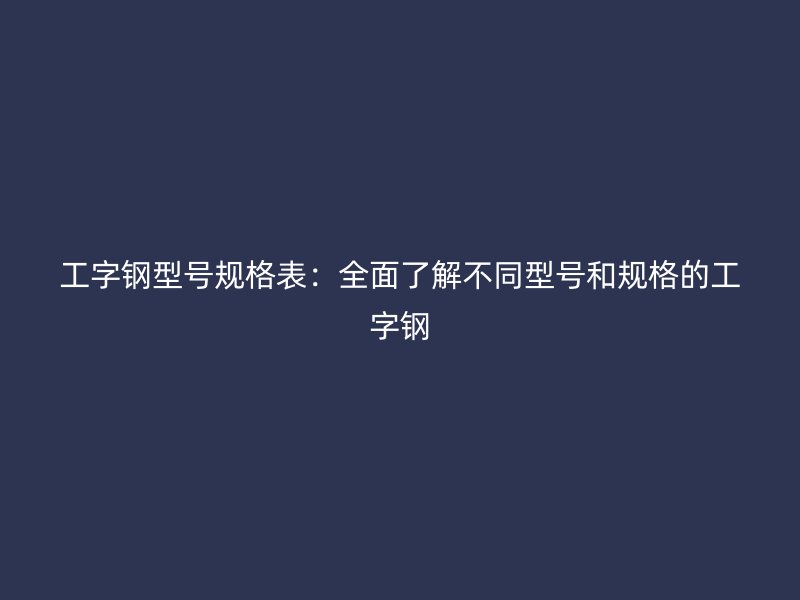 工字鋼型號規(guī)格表：全面了解不同型號和規(guī)格的工字鋼