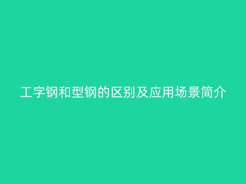 工字鋼和型鋼的區(qū)別及應(yīng)用場景簡介
