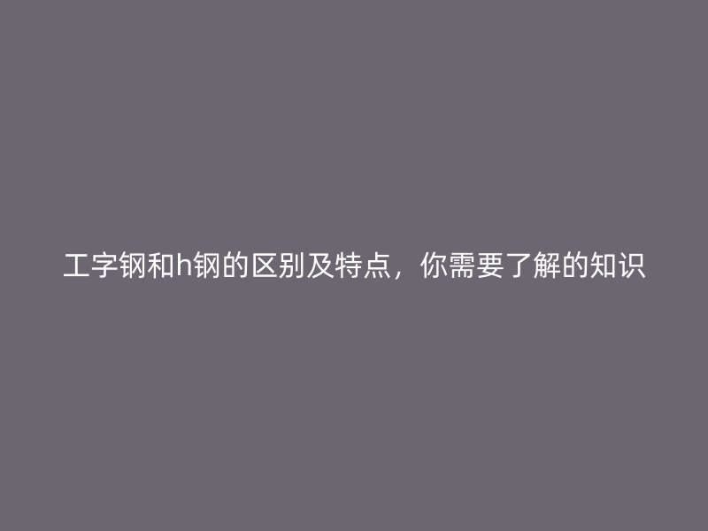 工字鋼和h鋼的區(qū)別及特點，你需要了解的知識