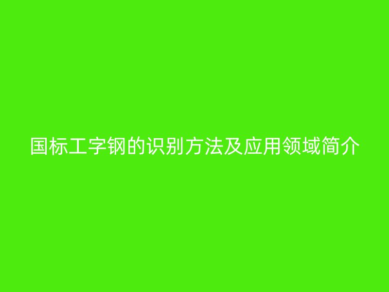 國標(biāo)工字鋼的識(shí)別方法及應(yīng)用領(lǐng)域簡介