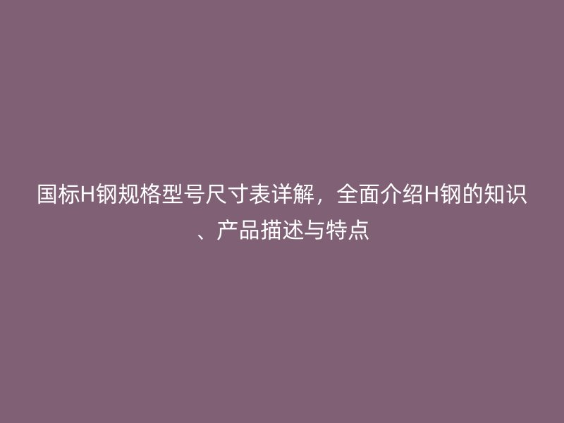 國(guó)標(biāo)H鋼規(guī)格型號(hào)尺寸表詳解，全面介紹H鋼的知識(shí)、產(chǎn)品描述與特點(diǎn)