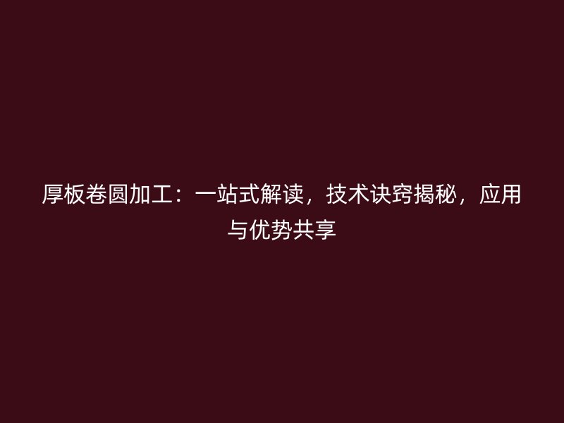 厚板卷圓加工：一站式解讀，技術(shù)訣竅揭秘，應(yīng)用與優(yōu)勢共享