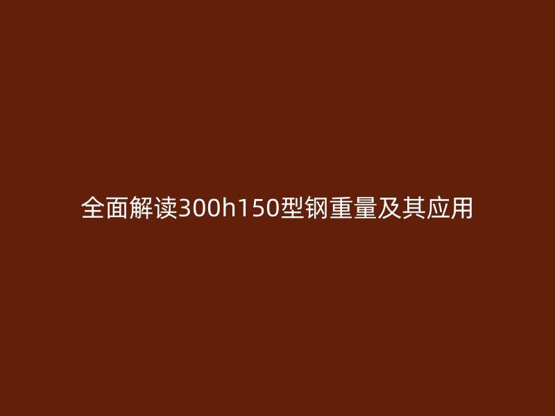 全面解讀300h150型鋼重量及其應(yīng)用