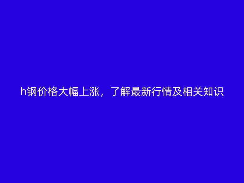h鋼價(jià)格大幅上漲，了解最新行情及相關(guān)知識(shí)