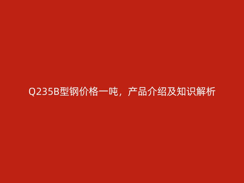Q235B型鋼價格一噸，產(chǎn)品介紹及知識解析