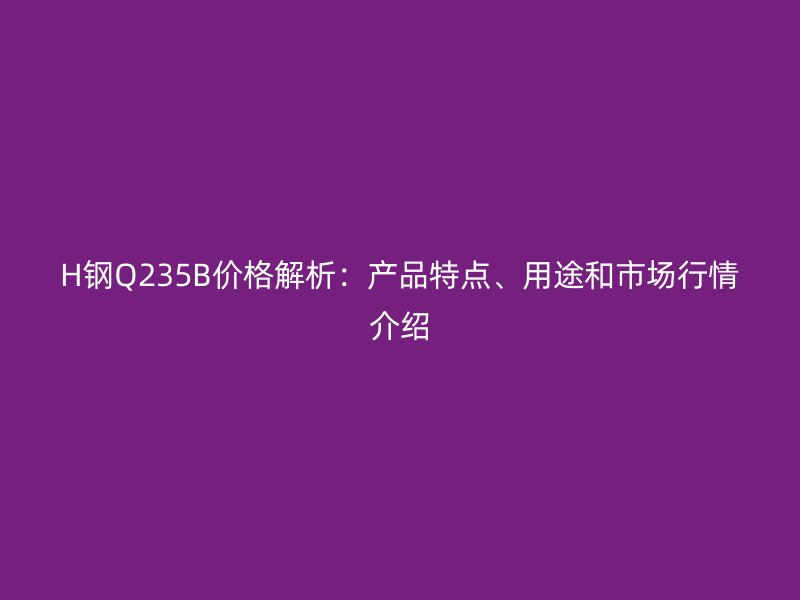H鋼Q235B價格解析：產(chǎn)品特點、用途和市場行情介紹