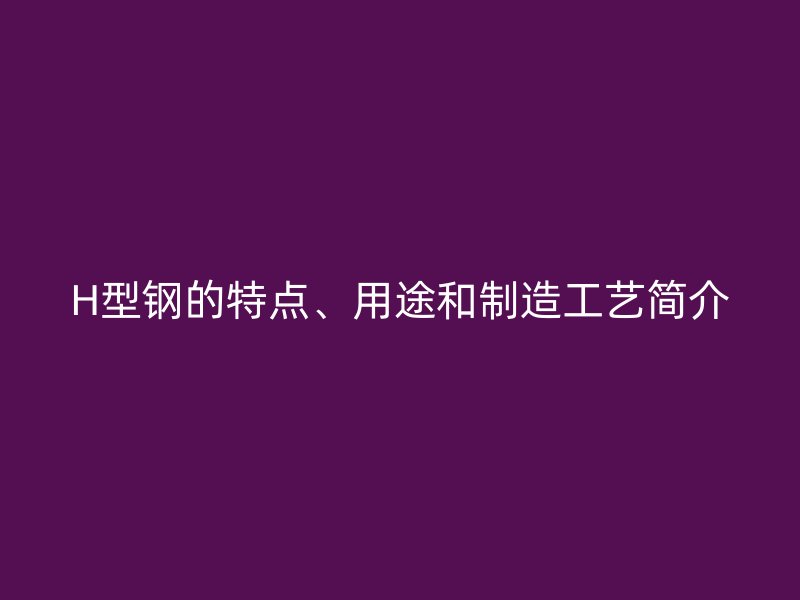 H型鋼的特點、用途和制造工藝簡介