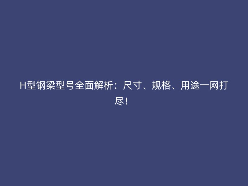 H型鋼梁型號全面解析：尺寸、規(guī)格、用途一網(wǎng)打盡！