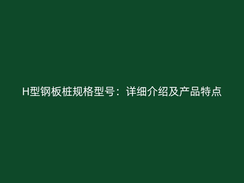 H型鋼板樁規(guī)格型號：詳細(xì)介紹及產(chǎn)品特點(diǎn)