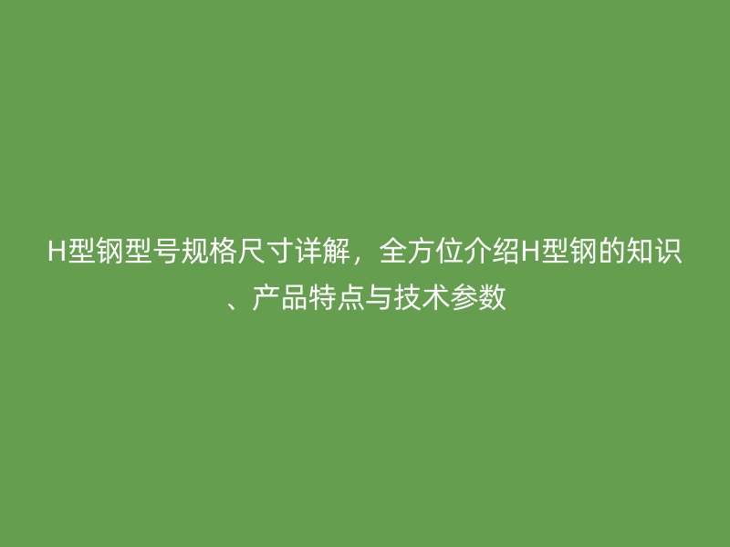 H型鋼型號(hào)規(guī)格尺寸詳解，全方位介紹H型鋼的知識(shí)、產(chǎn)品特點(diǎn)與技術(shù)參數(shù)