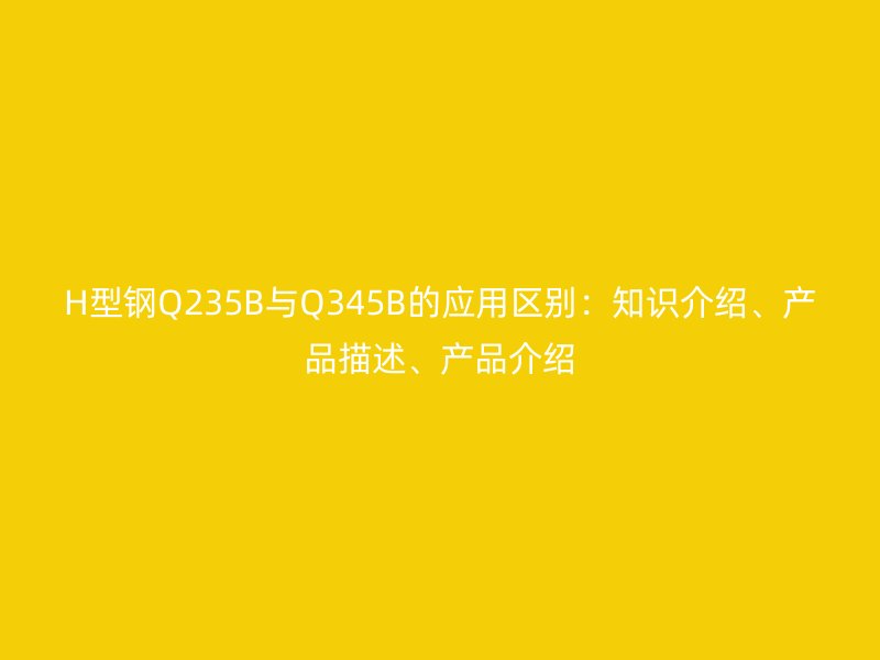 H型鋼Q235B與Q345B的應(yīng)用區(qū)別：知識介紹、產(chǎn)品描述、產(chǎn)品介紹
