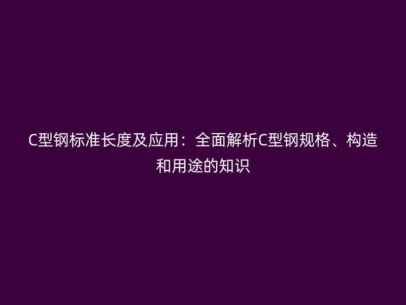 C型鋼標準長度及應用：全面解析C型鋼規(guī)格、構(gòu)造和用途的知識