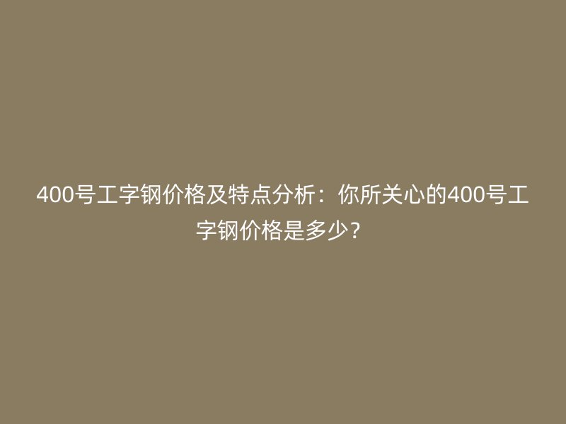 400號工字鋼價格及特點(diǎn)分析：你所關(guān)心的400號工字鋼價格是多少？
