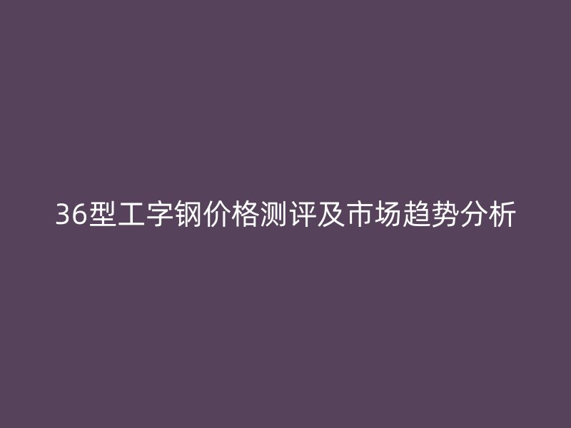 36型工字鋼價格測評及市場趨勢分析